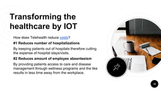 Transforming the
healthcare by IOT
How does Telehealth reduce costs?
#1 Reduces number of hospitalizations
By keeping patients out of hospitals therefore cutting
the expense of hospital stays/visits.
#2 Reduces amount of employee absenteeism
By providing patients access to care and disease
management through wellness programs and the like
results in less time away from the workplace.
10
 