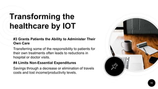 Transforming the
healthcare by IOT
#3 Grants Patients the Ability to Administer Their
Own Care
Transferring some of the responsibility to patients for
their own treatments often leads to reductions in
hospital or doctor visits.
#4 Limits Non-Essential Expenditures
Savings through a decrease or elimination of travels
costs and lost income/productivity levels.
11
 