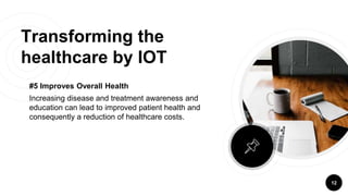 Transforming the
healthcare by IOT
#5 Improves Overall Health
Increasing disease and treatment awareness and
education can lead to improved patient health and
consequently a reduction of healthcare costs.
12
 
