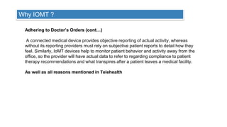 17
Why IOMT ?
Adhering to Doctor’s Orders (cont…)
A connected medical device provides objective reporting of actual activity, whereas
without its reporting providers must rely on subjective patient reports to detail how they
feel. Similarly, IoMT devices help to monitor patient behavior and activity away from the
office, so the provider will have actual data to refer to regarding compliance to patient
therapy recommendations and what transpires after a patient leaves a medical facility.
As well as all reasons mentioned in Telehealth
 