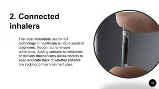 The most immediate use for IoT
technology in healthcare is not to assist in
diagnoses, though, but to ensure
adherence. Adding sensors to medicines
or delivery mechanisms allows doctors to
keep accurate track of whether patients
are sticking to their treatment plan.
23
2. Connected
inhalers
 