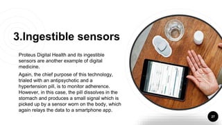 Proteus Digital Health and its ingestible
sensors are another example of digital
medicine.
Again, the chief purpose of this technology,
trialed with an antipsychotic and a
hypertension pill, is to monitor adherence.
However, in this case, the pill dissolves in the
stomach and produces a small signal which is
picked up by a sensor worn on the body, which
again relays the data to a smartphone app.
27
3.Ingestible sensors
 