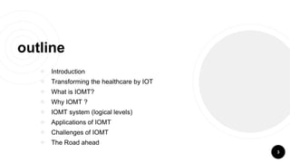 outline
￮ Introduction
￮ Transforming the healthcare by IOT
￮ What is IOMT?
￮ Why IOMT ?
￮ IOMT system (logical levels)
￮ Applications of IOMT
￮ Challenges of IOMT
￮ The Road ahead
3
 