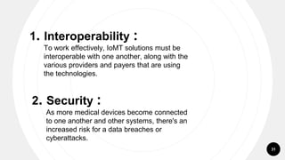 31
1. Interoperability :
To work effectively, IoMT solutions must be
interoperable with one another, along with the
various providers and payers that are using
the technologies.
2. Security :
As more medical devices become connected
to one another and other systems, there's an
increased risk for a data breaches or
cyberattacks.
 
