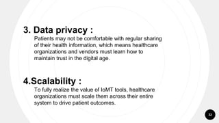 32
3. Data privacy :
Patients may not be comfortable with regular sharing
of their health information, which means healthcare
organizations and vendors must learn how to
maintain trust in the digital age.
4.Scalability :
To fully realize the value of IoMT tools, healthcare
organizations must scale them across their entire
system to drive patient outcomes.
 