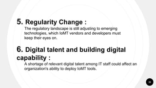 33
5. Regularity Change :
The regulatory landscape is still adjusting to emerging
technologies, which IoMT vendors and developers must
keep their eyes on.
6. Digital talent and building digital
capability :
A shortage of relevant digital talent among IT staff could affect an
organization's ability to deploy IoMT tools.
 