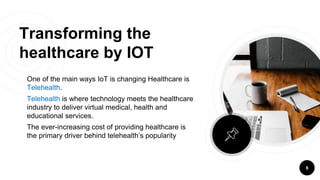 Transforming the
healthcare by IOT
One of the main ways IoT is changing Healthcare is
Telehealth.
Telehealth is where technology meets the healthcare
industry to deliver virtual medical, health and
educational services.
The ever-increasing cost of providing healthcare is
the primary driver behind telehealth’s popularity
8
 