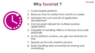 favoriot
Why favoriot ?
1. Customizable platform
2. Reduces time to market from months to weeks
3. Minimizes the cost and risk of application
development
4. Can be easily tailored for multiple business
applications
5. Capable of handling millions of devices and scale
elastically
6. As the platform evolves, you get new features for
free
7. Speeds up the rule creation process
8. Easily handling data ownership for sharing and
monetizing
 