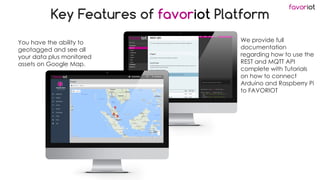 favoriot
Key Features of favoriot Platform
You have the ability to
geotagged and see all
your data plus monitored
assets on Google Map.
We provide full
documentation
regarding how to use the
REST and MQTT API
complete with Tutorials
on how to connect
Arduino and Raspberry Pi
to FAVORIOT
 