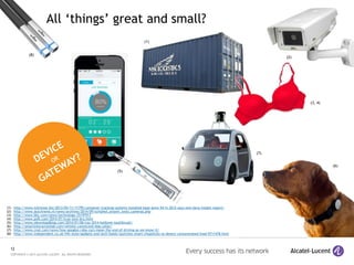 12
COPYRIGHT © 2015 ALCATEL-LUCENT. ALL RIGHTS RESERVED.
(1) http://www.m2mnow.biz/2013/05/11/11795-container-tracking-systems-installed-base-grew-54-in-2012-says-new-berg-insight-report/
(2) http://www.dutchnews.nl/news/archives/2014/09/schiphol_airport_tests_cameras.php
(3) http://www.bbc.com/news/technology-25197917
(4) http://www.psfk.com/2014/01/true-love-bra.html
(5) http://www.idownloadblog.com/2014/01/06/ces-2014-kolibree-toothbrush/
(6) http://smartinteractionlab.com/whistle-connected-dog-collar/
(7) http://www.cnet.com/news/how-googles-robo-cars-mean-the-end-of-driving-as-we-know-it/
(8) http://www.independent.co.uk/life-style/gadgets-and-tech/baidu-launches-smart-chopsticks-to-detect-contaminated-food-9711478.html
(6)
(3, 4)
(8)
(1)
(2)
All ‘things’ great and small?
(5)
(7)
 
