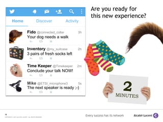 18
COPYRIGHT © 2015 ALCATEL-LUCENT. ALL RIGHTS RESERVED.
Are you ready for
this new experience?
Fido @connected_collar 3h
Your dog needs a walk
Inventory @my_suitcase 2h
3 pairs of fresh socks left
Time Keeper @Timekeeper 2m
Conclude your talk NOW!
Mike @ETSI_microphone3 5s
The next speaker is ready ;-)
Home Discover Activity
 