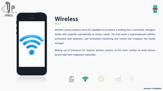 11
18
Phase 2
Wireless control solutions have the capability to transform a building into a connected, intelligent
facility that responds automatically to various needs. The end result is unprecedented visibility,
automated fault detection, and centralized monitoring and control that empower the facility
manager.
Making use of Enterprise IoT requires wireless systems, as the sheer number of wired devices
would make their integration impossible.
 