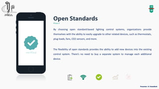 12
18
Phase 3
By choosing open standard-based lighting control systems, organizations provide
themselves with the ability to easily upgrade to other related devices, such as thermostats,
plug-loads, fans, CO2 sensors, and more.
The flexibility of open standards provides the ability to add new devices into the existing
control system. There’s no need to buy a separate system to manage each additional
device.
 