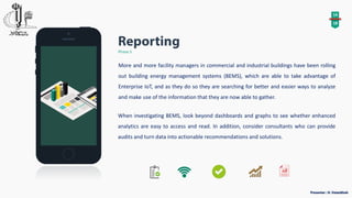 14
18
Phase 5
More and more facility managers in commercial and industrial buildings have been rolling
out building energy management systems (BEMS), which are able to take advantage of
Enterprise IoT, and as they do so they are searching for better and easier ways to analyze
and make use of the information that they are now able to gather.
When investigating BEMS, look beyond dashboards and graphs to see whether enhanced
analytics are easy to access and read. In addition, consider consultants who can provide
audits and turn data into actionable recommendations and solutions.
 