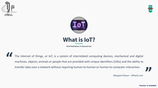 Brief Definition in General Use
04
18
The internet of things, or IoT, is a system of interrelated computing devices, mechanical and digital
machines, objects, animals or people that are provided with unique identifiers (UIDs) and the ability to
transfer data over a network without requiring human-to-human or human-to-computer interaction.
“
”Margaret Rouse – WhatIs.com
 