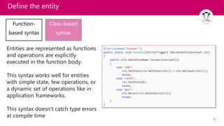 11
Define the entity
Function-
based syntax
Class-based
syntax
Entities are represented as functions
and operations are explicitly
executed in the function body.
This syntax works well for entities
with simple state, few operations, or
a dynamic set of operations like in
application frameworks.
This syntax doesn't catch type errors
at compile time
 