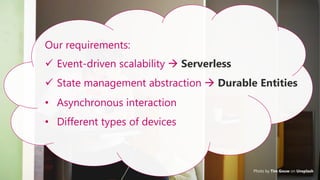 30
Photo by Tim Gouw on Unsplash
Our requirements:
✓ Event-driven scalability → Serverless
✓ State management abstraction → Durable Entities
• Asynchronous interaction
• Different types of devices
 