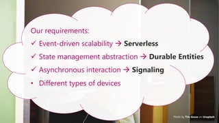 31
Photo by Tim Gouw on Unsplash
Our requirements:
✓ Event-driven scalability → Serverless
✓ State management abstraction → Durable Entities
✓ Asynchronous interaction → Signaling
• Different types of devices
 