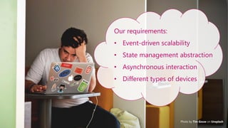 4
Photo by Tim Gouw on Unsplash
Our requirements:
• Event-driven scalability
• State management abstraction
• Asynchronous interaction
• Different types of devices
 