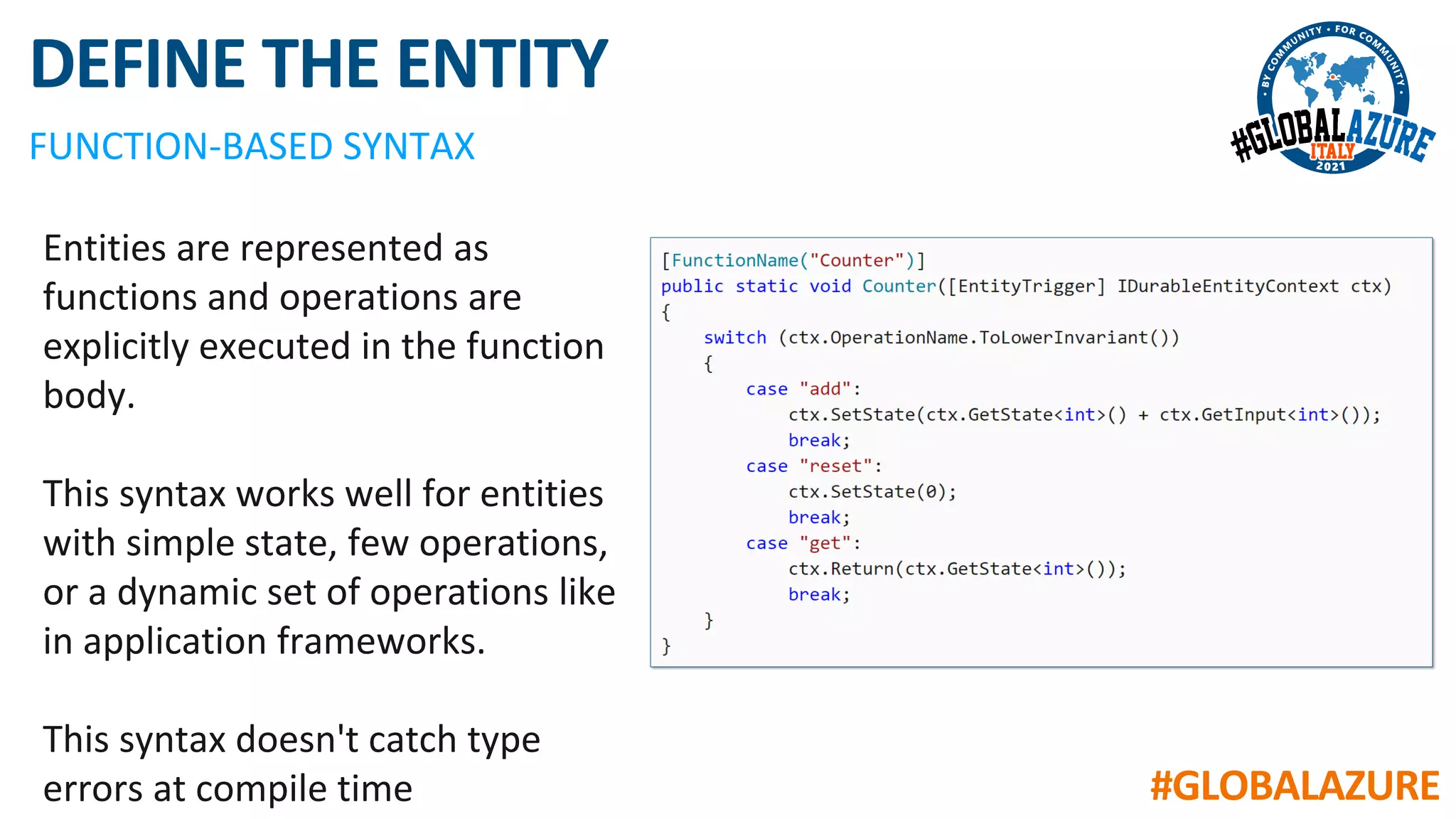 #GLOBALAZURE
DEFINE THE ENTITY
FUNCTION-BASED SYNTAX
Entities are represented as
functions and operations are
explicitly executed in the function
body.
This syntax works well for entities
with simple state, few operations,
or a dynamic set of operations like
in application frameworks.
This syntax doesn't catch type
errors at compile time
 