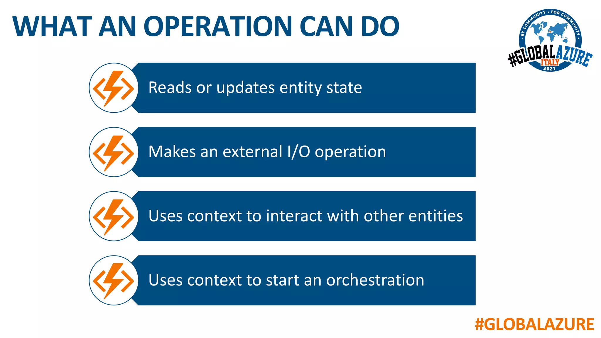 #GLOBALAZURE
WHAT AN OPERATION CAN DO
Reads or updates entity state
Makes an external I/O operation
Uses context to interact with other entities
Uses context to start an orchestration
 