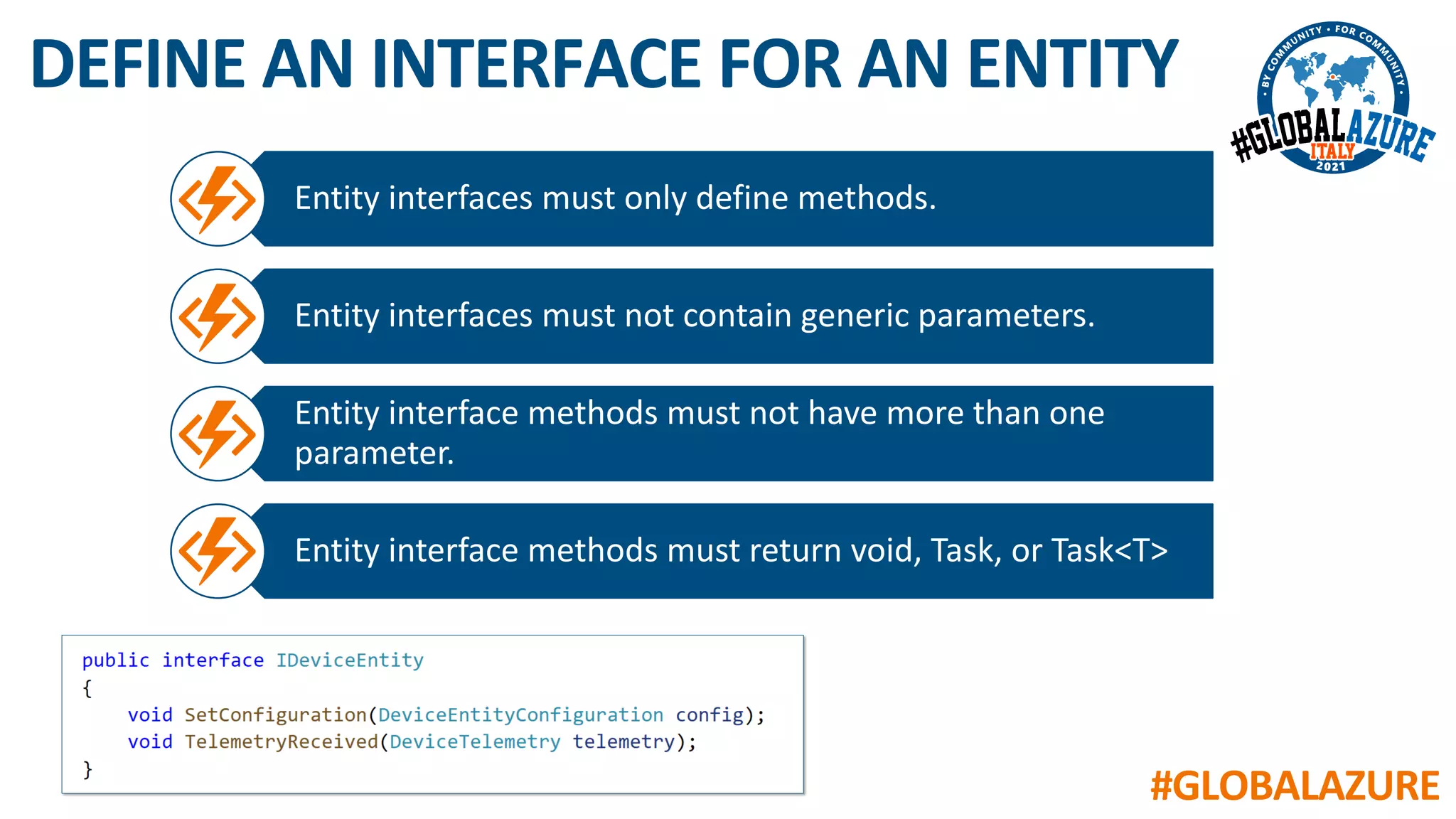 #GLOBALAZURE
DEFINE AN INTERFACE FOR AN ENTITY
Entity interfaces must only define methods.
Entity interfaces must not contain generic parameters.
Entity interface methods must not have more than one
parameter.
Entity interface methods must return void, Task, or Task<T>
 