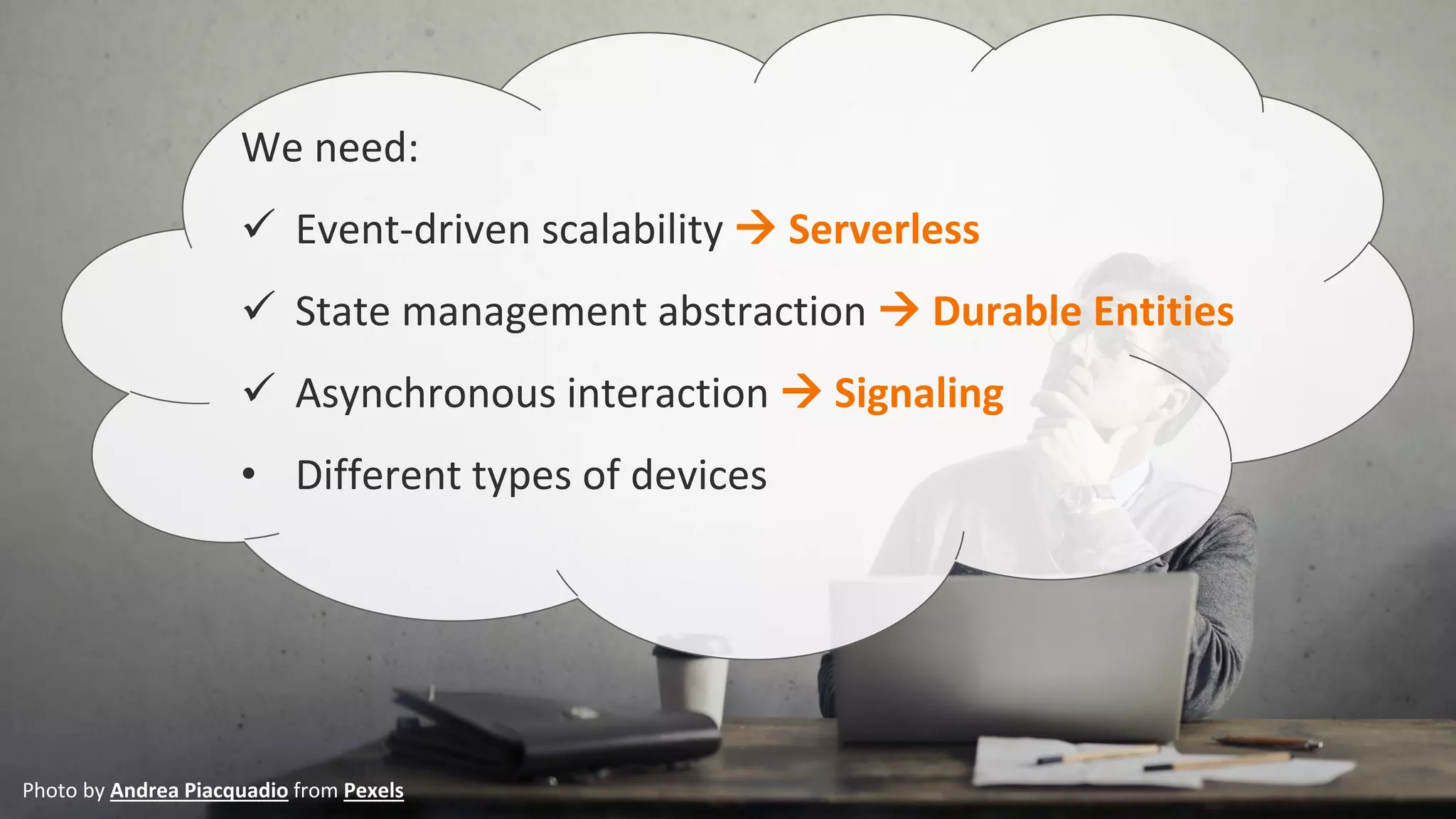 We need:
✓ Event-driven scalability → Serverless
✓ State management abstraction → Durable Entities
✓ Asynchronous interaction → Signaling
• Different types of devices
Photo by Andrea Piacquadio from Pexels
 