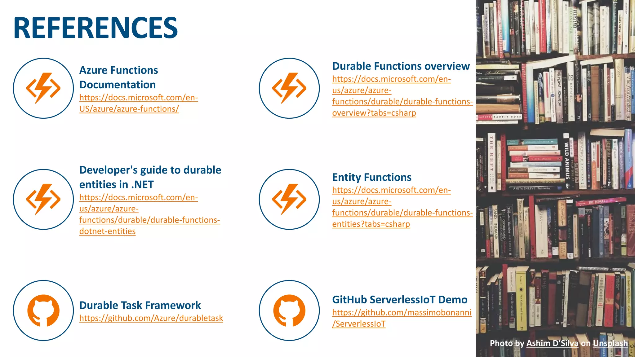 #GLOBALAZURE
Azure Functions
Documentation
https://docs.microsoft.com/en-
US/azure/azure-functions/
Durable Functions overview
https://docs.microsoft.com/en-
us/azure/azure-
functions/durable/durable-functions-
overview?tabs=csharp
Developer's guide to durable
entities in .NET
https://docs.microsoft.com/en-
us/azure/azure-
functions/durable/durable-functions-
dotnet-entities
Entity Functions
https://docs.microsoft.com/en-
us/azure/azure-
functions/durable/durable-functions-
entities?tabs=csharp
Durable Task Framework
https://github.com/Azure/durabletask
GitHub ServerlessIoT Demo
https://github.com/massimobonanni
/ServerlessIoT
REFERENCES
Photo by Ashim D’Silva on Unsplash
 