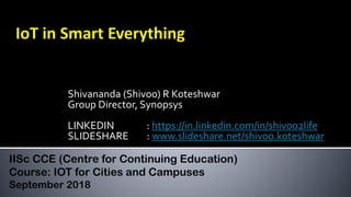 Shivananda (Shivoo) R Koteshwar
Group Director, Synopsys
LINKEDIN : https://in.linkedin.com/in/shivoo2life
SLIDESHARE : www.slideshare.net/shivoo.koteshwar
IISc CCE (Centre for Continuing Education)
Course: IOT for Cities and Campuses
September 2018
 