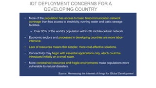 • More of the population has access to basic telecommunication network
coverage than has access to electricity, running water and basic sewage
facilities.
– Over 95% of the world’s population within 2G mobile-cellular network.
• Economic sectors and processes in developing countries are more labor-
intensive.
• Lack of resources means that simpler, more cost-effective solutions.
• Connectivity may begin with essential applications only, which could be
introduced initially on a small scale.
• More constrained resources and fragile environments make populations more
vulnerable to natural disasters.
Source: Harnessing the Internet of things for Global Development
IOT DEPLOYMENT CONCERNS FOR A
DEVELOPING COUNTRY
 