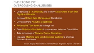 • Understand IoT Complexity and Identify Areas where it can offer
Significant Benefits
• Develop Robust Data Management Capabilities
• Develop strong Analytics Capabilities
• Recruit and Train Talent to Manage IoT
• Seek Help from Specialists to complement In-house Capabilities
• Take advantage of Network Centric Operations
• Integrate Machine Data with Enterprise Systems to Optimize
Business Processes
Source: Reaping the benefits on Internet of things -Cognizant Reports - May 2014
EMBRACING IOT
OVERCOMING CHALLENGES
 