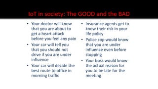 IoT in society: The GOOD and the BAD
• Your doctor will know
that you are about to
get a heart attack
before you feel any pain
• Your car will tell you
that you should not
drive if you are under
influence
• Your car will decide the
best route to office in
morning traffic
• Insurance agents get to
know their risk in your
life policy
• Police cop would know
that you are under
influence even before
stopping
• Your boss would know
the actual reason for
you to be late for the
meeting
 