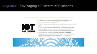Objective
• A platform for bringing together key stakeholders from the
provider, consumers and regulators
• Where all diverse stakeholders are able to gather and work under one
roof
• A forum for discussions, deliberations, knowledge sharing and
technology showcase, across the value chain horizontals and
industry verticals, to draw a roadmap for business adoption in India
• The Platform will convene as a three day event as IoT India
Congress packing a conference, technology master class, Industry
workshops/symposia, exhibition/showcase & IoT experience
demonstration pavilion.
Envisaging a Platform of Platforms
 