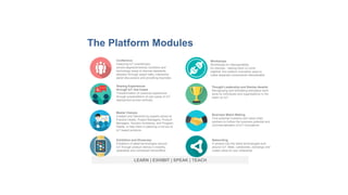 LEARN | EXHIBIT | SPEAK | TEACH
Sharing Experiences
through IoT Use-Cases
Transformation of customer experience
through presentations of use-cases of IoT
deployment across verticals.
Master Classes
Created and Delivered by experts aimed at
Practice Heads, Project Managers, Product
Managers, Solution Architects, and Program
Heads, to help them in planning a roll-out of
IoT based products.
Business Match Making
Find potential investors and value chain
partners to further the business potential and
commercialisation of IoT Innovations
Thought Leadership and Startup Awards
Recognising and felicitating exemplary work
done by individuals and organisations in the
realm on IoT
Workshops
Workshops on interoperability
for startups - helping them to come
together and explore innovative ways to
make disparate components interoperable
Conference
Featuring IoT practitioners
across segment/vertical, functions and
technology areas to discuss standards
adoption through expert talks, interactive
panel discussions and provoking keynotes.
Exhibition and Showcase
Exhibition of latest technologies around
IoT through product demos in mobility,
wearables and connected home/office
Networking
A window into the latest technologies built
around IoT. Meet, collaborate, exchange and
create value for your enterprise
The Platform Modules
 