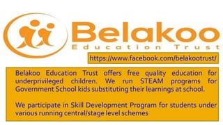  Belakoo Education Trust offers free quality education for
underprivileged children. We run STEAM programs for
Government School kids substituting their learnings at school.
 We participate in Skill Development Program for students under
various running central/stage level schemes
https://www.facebook.com/belakootrust/
 