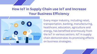 How IoT in Supply Chain use IoT and Increase
Your Business Efficiency
Every major industry, including retail,
transportation, banking, manufacturing,
healthcare, education, agriculture and
energy, has benefited enormously from
the IoT in various sectors. IoT in supply
chain demonstrates its promising effects
on business strategies.
 