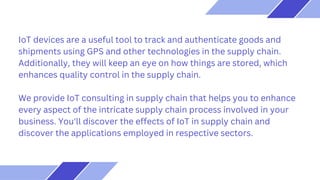 IoT devices are a useful tool to track and authenticate goods and
shipments using GPS and other technologies in the supply chain.
Additionally, they will keep an eye on how things are stored, which
enhances quality control in the supply chain.
We provide IoT consulting in supply chain that helps you to enhance
every aspect of the intricate supply chain process involved in your
business. You'll discover the effects of IoT in supply chain and
discover the applications employed in respective sectors.
 
