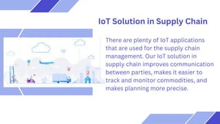 Services 01
Services 02
Services 03
It is mostly presented before
an audience.
It is mostly presented before
an audience.
It is mostly presented before
an audience.
IoT Solution in Supply Chain
There are plenty of IoT applications
that are used for the supply chain
management. Our IoT solution in
supply chain improves communication
between parties, makes it easier to
track and monitor commodities, and
makes planning more precise.
 