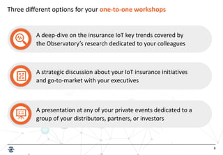 8
Three different options for your one-to-one workshops
A deep-dive on the insurance IoT key trends covered by
the Observatory’s research dedicated to your colleagues
A strategic discussion about your IoT insurance initiatives
and go-to-market with your executives
A presentation at any of your private events dedicated to a
group of your distributors, partners, or investors
 