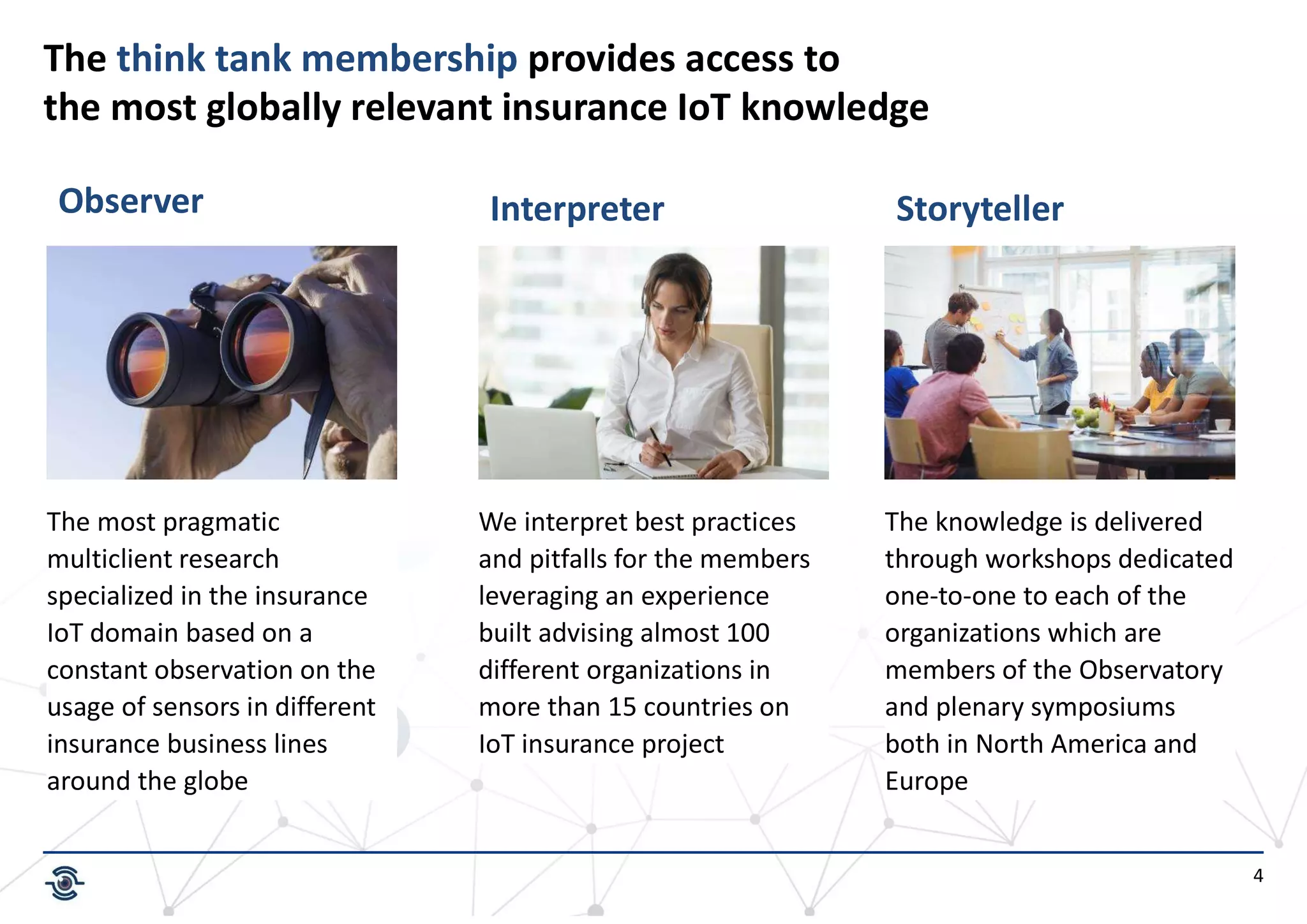 4
The think tank membership provides access to
the most globally relevant insurance IoT knowledge
The most pragmatic
multiclient research
specialized in the insurance
IoT domain based on a
constant observation on the
usage of sensors in different
insurance business lines
around the globe
We interpret best practices
and pitfalls for the members
leveraging an experience
built advising almost 100
different organizations in
more than 15 countries on
IoT insurance project
The knowledge is delivered
through workshops dedicated
one-to-one to each of the
organizations which are
members of the Observatory
and plenary symposiums
both in North America and
Europe
Observer Interpreter Storyteller
 