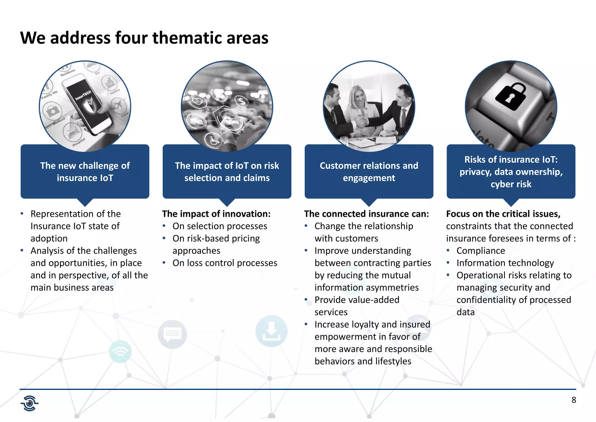 8
We address four thematic areas
The new challenge of
insurance IoT
The impact of IoT on risk
selection and claims
Customer relations and
engagement
Risks of insurance IoT:
privacy, data ownership,
cyber risk
• Representation of the
Insurance IoT state of
adoption
• Analysis of the challenges
and opportunities, in place
and in perspective, of all the
main business areas
The impact of innovation:
• On selection processes
• On risk-based pricing
approaches
• On loss control processes
The connected insurance can:
• Change the relationship
with customers
• Improve understanding
between contracting parties
by reducing the mutual
information asymmetries
• Provide value-added
services
• Increase loyalty and insured
empowerment in favor of
more aware and responsible
behaviors and lifestyles
Focus on the critical issues,
constraints that the connected
insurance foresees in terms of :
• Compliance
• Information technology
• Operational risks relating to
managing security and
confidentiality of processed
data
 