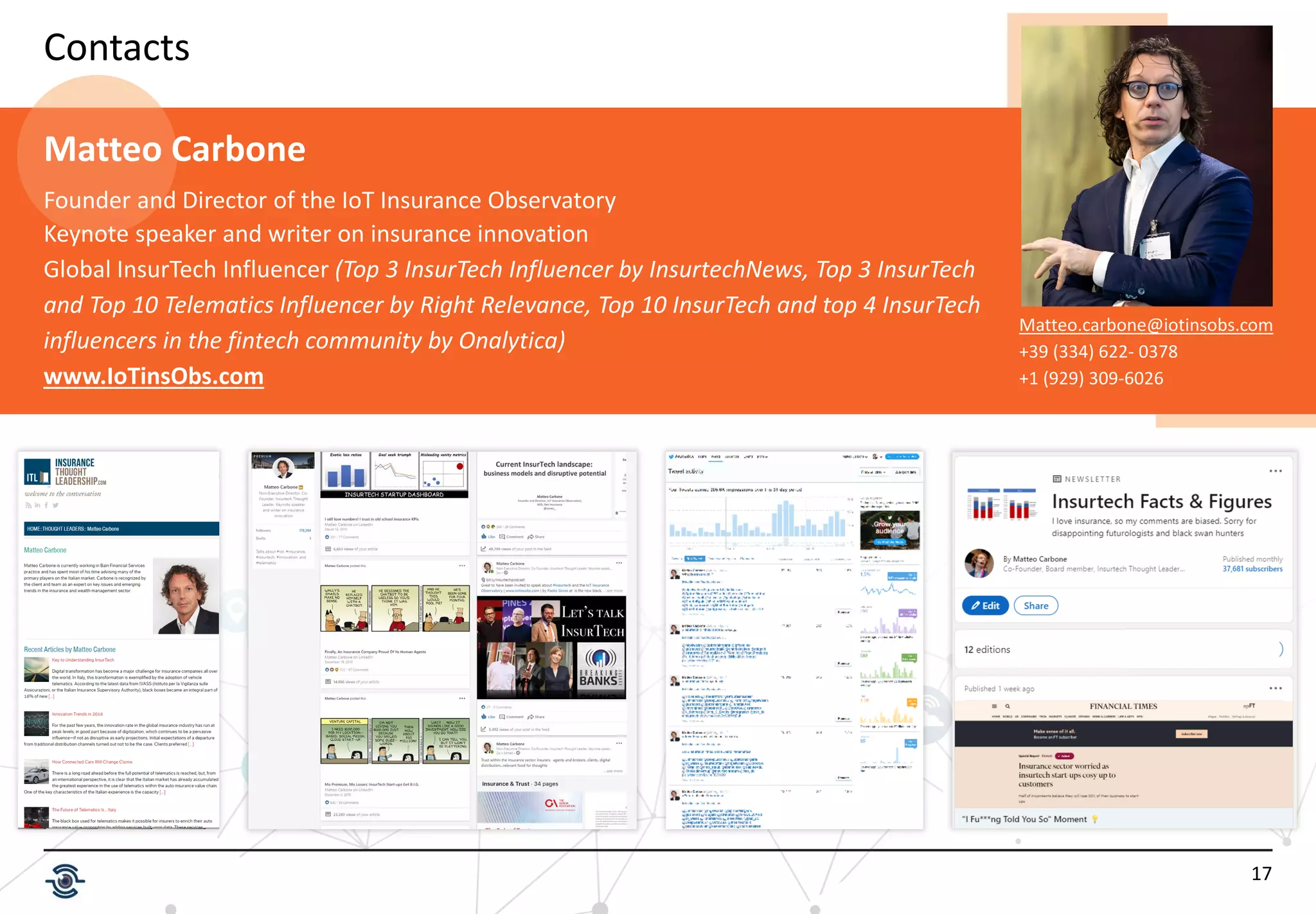 17
Contacts
Matteo.carbone@iotinsobs.com
+39 (334) 622- 0378
+1 (929) 309-6026
Matteo Carbone
Founder and Director of the IoT Insurance Observatory
Keynote speaker and writer on insurance innovation
Global InsurTech Influencer (Top 3 InsurTech Influencer by InsurtechNews, Top 3 InsurTech
and Top 10 Telematics Influencer by Right Relevance, Top 10 InsurTech and top 4 InsurTech
influencers in the fintech community by Onalytica)
www.IoTinsObs.com
 