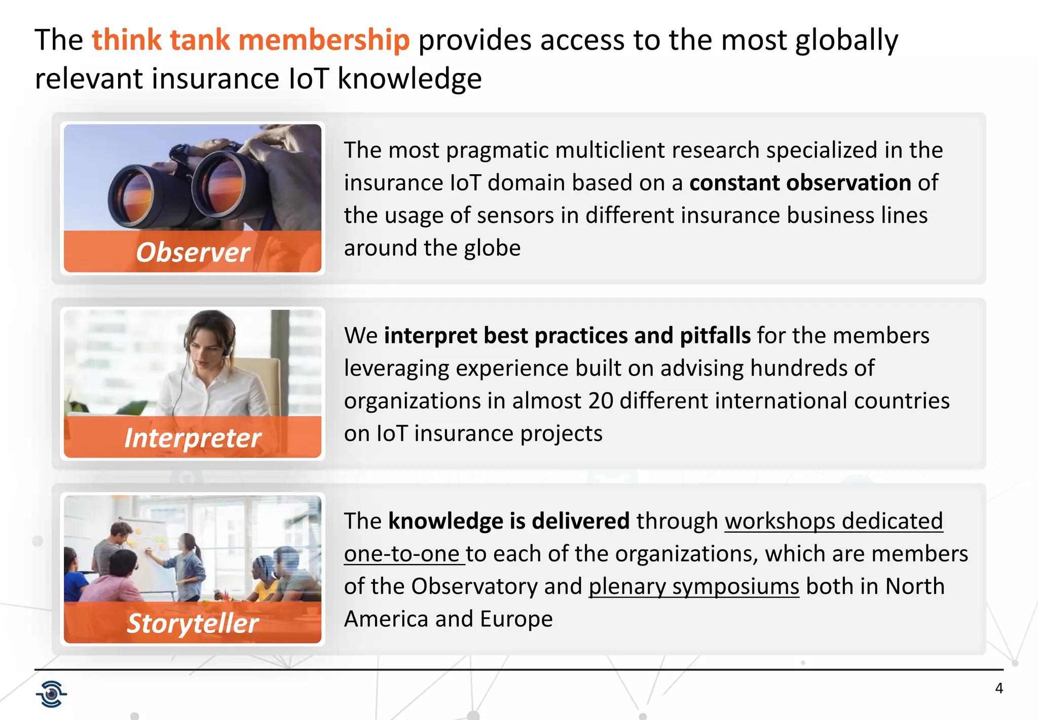 4
The think tank membership provides access to the most globally
relevant insurance IoT knowledge
The knowledge is delivered through workshops dedicated
one-to-one to each of the organizations, which are members
of the Observatory and plenary symposiums both in North
America and Europe
Observer
Interpreter
The most pragmatic multiclient research specialized in the
insurance IoT domain based on a constant observation of
the usage of sensors in different insurance business lines
around the globe
We interpret best practices and pitfalls for the members
leveraging experience built on advising hundreds of
organizations in almost 20 different international countries
on IoT insurance projects
Storyteller
 