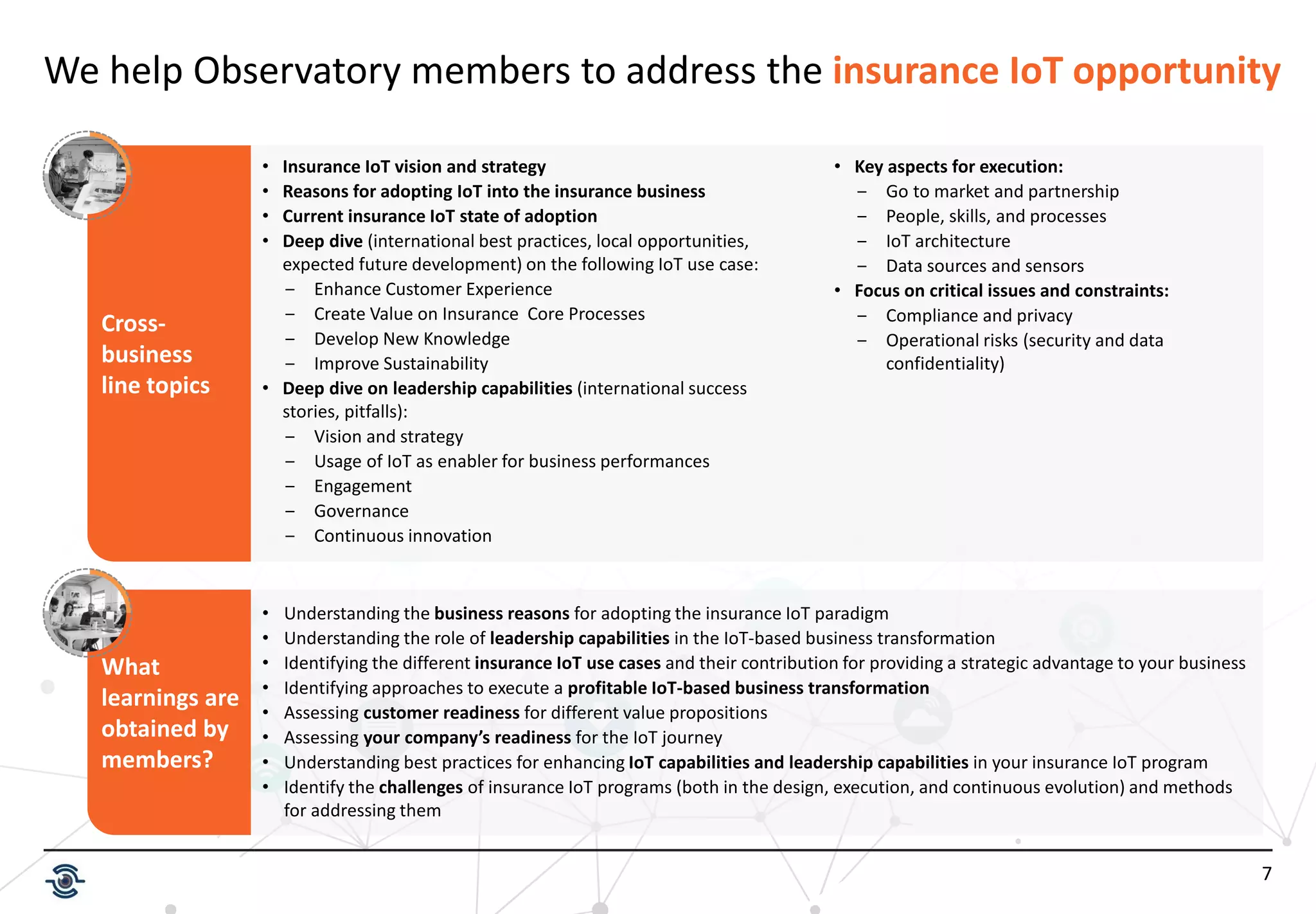 7
Cross-
business
line topics
We help Observatory members to address the insurance IoT opportunity
• Insurance IoT vision and strategy
• Reasons for adopting IoT into the insurance business
• Current insurance IoT state of adoption
• Deep dive (international best practices, local opportunities,
expected future development) on the following IoT use case:
‒ Enhance Customer Experience
‒ Create Value on Insurance Core Processes
‒ Develop New Knowledge
‒ Improve Sustainability
• Deep dive on leadership capabilities (international success
stories, pitfalls):
‒ Vision and strategy
‒ Usage of IoT as enabler for business performances
‒ Engagement
‒ Governance
‒ Continuous innovation
• Key aspects for execution:
‒ Go to market and partnership
‒ People, skills, and processes
‒ IoT architecture
‒ Data sources and sensors
• Focus on critical issues and constraints:
‒ Compliance and privacy
‒ Operational risks (security and data
confidentiality)
What
learnings are
obtained by
members?
• Understanding the business reasons for adopting the insurance IoT paradigm
• Understanding the role of leadership capabilities in the IoT-based business transformation
• Identifying the different insurance IoT use cases and their contribution for providing a strategic advantage to your business
• Identifying approaches to execute a profitable IoT-based business transformation
• Assessing customer readiness for different value propositions
• Assessing your company’s readiness for the IoT journey
• Understanding best practices for enhancing IoT capabilities and leadership capabilities in your insurance IoT program
• Identify the challenges of insurance IoT programs (both in the design, execution, and continuous evolution) and methods
for addressing them
 
