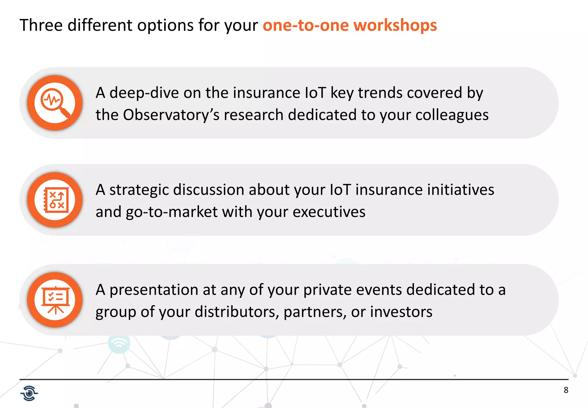 8
Three different options for your one-to-one workshops
A deep-dive on the insurance IoT key trends covered by
the Observatory’s research dedicated to your colleagues
A strategic discussion about your IoT insurance initiatives
and go-to-market with your executives
A presentation at any of your private events dedicated to a
group of your distributors, partners, or investors
 