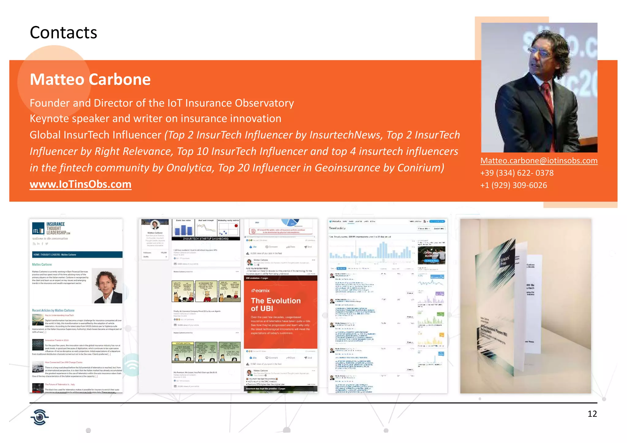 12
Contacts
Matteo.carbone@iotinsobs.com
+39 (334) 622- 0378
+1 (929) 309-6026
Matteo Carbone
Founder and Director of the IoT Insurance Observatory
Keynote speaker and writer on insurance innovation
Global InsurTech Influencer (Top 2 InsurTech Influencer by InsurtechNews, Top 2 InsurTech
Influencer by Right Relevance, Top 10 InsurTech Influencer and top 4 insurtech influencers
in the fintech community by Onalytica, Top 20 Influencer in Geoinsurance by Conirium)
www.IoTinsObs.com
 