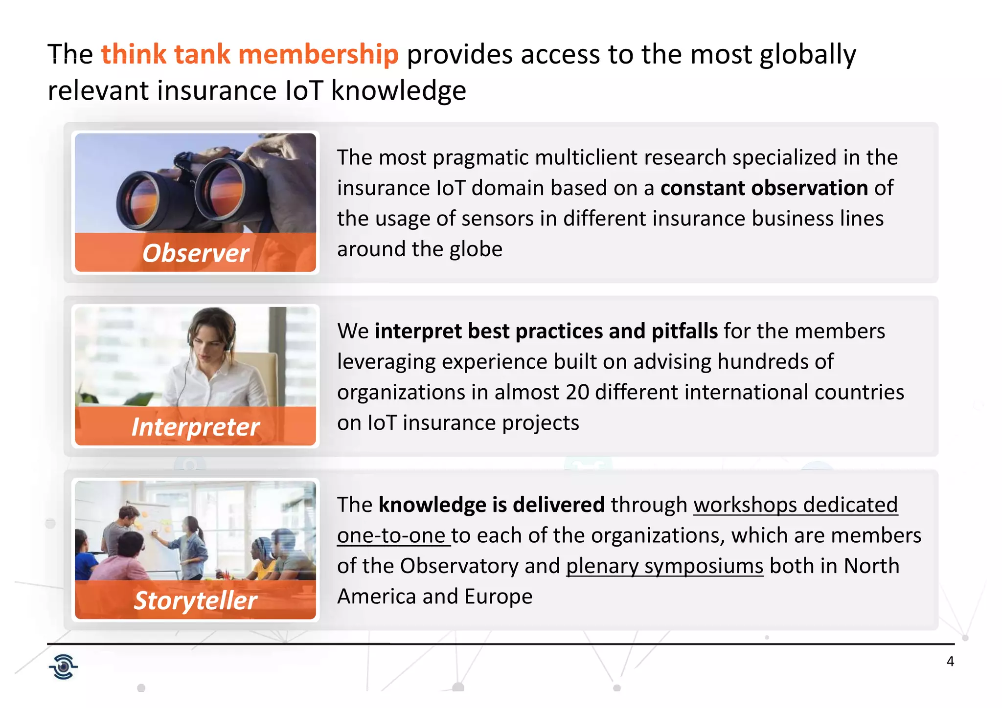 4
The think tank membership provides access to the most globally
relevant insurance IoT knowledge
The knowledge is delivered through workshops dedicated
one-to-one to each of the organizations, which are members
of the Observatory and plenary symposiums both in North
America and Europe
Observer
Interpreter
The most pragmatic multiclient research specialized in the
insurance IoT domain based on a constant observation of
the usage of sensors in different insurance business lines
around the globe
We interpret best practices and pitfalls for the members
leveraging experience built on advising hundreds of
organizations in almost 20 different international countries
on IoT insurance projects
Storyteller
 