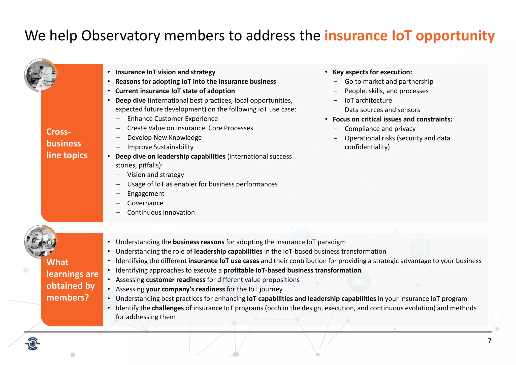 7
Cross-
business
line topics
We help Observatory members to address the insurance IoT opportunity
• Insurance IoT vision and strategy
• Reasons for adopting IoT into the insurance business
• Current insurance IoT state of adoption
• Deep dive (international best practices, local opportunities,
expected future development) on the following IoT use case:
Enhance Customer Experience
Create Value on Insurance Core Processes
Develop New Knowledge
Improve Sustainability
• Deep dive on leadership capabilities (international success
stories, pitfalls):
Vision and strategy
Usage of IoT as enabler for business performances
Engagement
Governance
Continuous innovation
• Key aspects for execution:
Go to market and partnership
People, skills, and processes
IoT architecture
Data sources and sensors
• Focus on critical issues and constraints:
Compliance and privacy
Operational risks (security and data
confidentiality)
What
learnings are
obtained by
members?
• Understanding the business reasons for adopting the insurance IoT paradigm
• Understanding the role of leadership capabilities in the IoT-based business transformation
• Identifying the different insurance IoT use cases and their contribution for providing a strategic advantage to your business
• Identifying approaches to execute a profitable IoT-based business transformation
• Assessing customer readiness for different value propositions
• Assessing your company’s readiness for the IoT journey
• Understanding best practices for enhancing IoT capabilities and leadership capabilities in your insurance IoT program
• Identify the challenges of insurance IoT programs (both in the design, execution, and continuous evolution) and methods
for addressing them
 