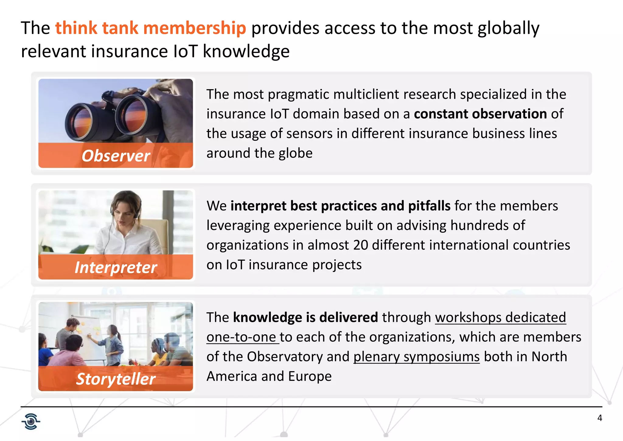 4
The think tank membership provides access to the most globally
relevant insurance IoT knowledge
The knowledge is delivered through workshops dedicated
one-to-one to each of the organizations, which are members
of the Observatory and plenary symposiums both in North
America and Europe
Observer
Interpreter
The most pragmatic multiclient research specialized in the
insurance IoT domain based on a constant observation of
the usage of sensors in different insurance business lines
around the globe
We interpret best practices and pitfalls for the members
leveraging experience built on advising hundreds of
organizations in almost 20 different international countries
on IoT insurance projects
Storyteller
 
