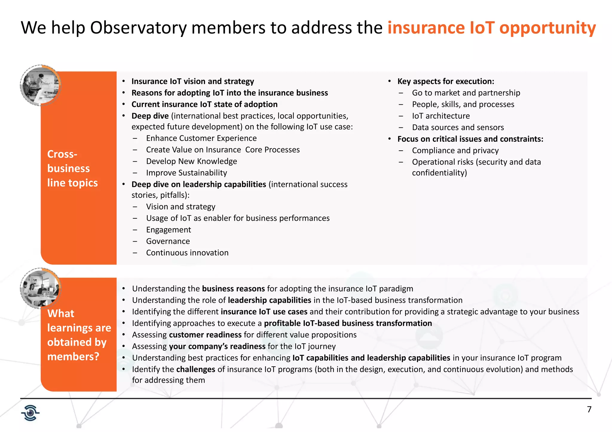 7
Cross-
business
line topics
We help Observatory members to address the insurance IoT opportunity
• Insurance IoT vision and strategy
• Reasons for adopting IoT into the insurance business
• Current insurance IoT state of adoption
• Deep dive (international best practices, local opportunities,
expected future development) on the following IoT use case:
‒ Enhance Customer Experience
‒ Create Value on Insurance Core Processes
‒ Develop New Knowledge
‒ Improve Sustainability
• Deep dive on leadership capabilities (international success
stories, pitfalls):
‒ Vision and strategy
‒ Usage of IoT as enabler for business performances
‒ Engagement
‒ Governance
‒ Continuous innovation
• Key aspects for execution:
‒ Go to market and partnership
‒ People, skills, and processes
‒ IoT architecture
‒ Data sources and sensors
• Focus on critical issues and constraints:
‒ Compliance and privacy
‒ Operational risks (security and data
confidentiality)
What
learnings are
obtained by
members?
• Understanding the business reasons for adopting the insurance IoT paradigm
• Understanding the role of leadership capabilities in the IoT-based business transformation
• Identifying the different insurance IoT use cases and their contribution for providing a strategic advantage to your business
• Identifying approaches to execute a profitable IoT-based business transformation
• Assessing customer readiness for different value propositions
• Assessing your company’s readiness for the IoT journey
• Understanding best practices for enhancing IoT capabilities and leadership capabilities in your insurance IoT program
• Identify the challenges of insurance IoT programs (both in the design, execution, and continuous evolution) and methods
for addressing them
 